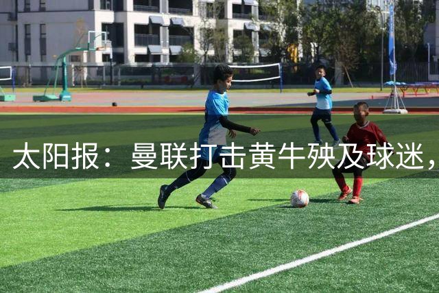 太阳报：曼联打击黄牛殃及球迷，俱乐部CEO贝拉达遭当面质问